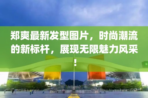 鄭爽最新發(fā)型圖片，時尚潮流的新標(biāo)桿，展現(xiàn)無限魅力風(fēng)采！