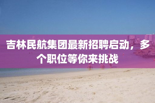 吉林民航集團最新招聘啟動，多個職位等你來挑戰(zhàn)