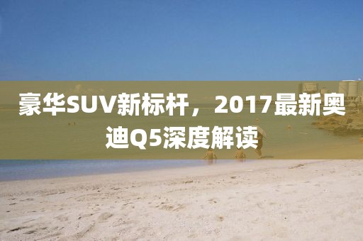 豪華SUV新標(biāo)桿，2017最新奧迪Q5深度解讀