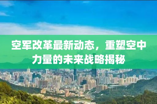 空軍改革最新動態(tài)，重塑空中力量的未來戰(zhàn)略揭秘