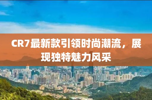 CR7最新款引領(lǐng)時(shí)尚潮流，展現(xiàn)獨(dú)特魅力風(fēng)采