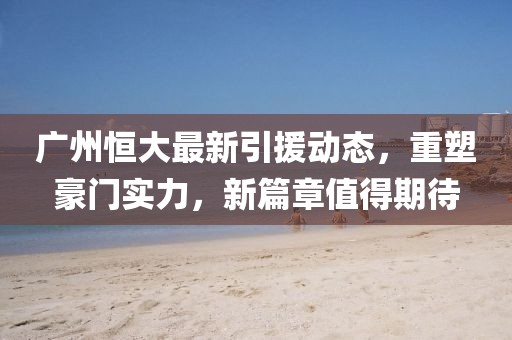 廣州恒大最新引援動(dòng)態(tài)，重塑豪門(mén)實(shí)力，新篇章值得期待