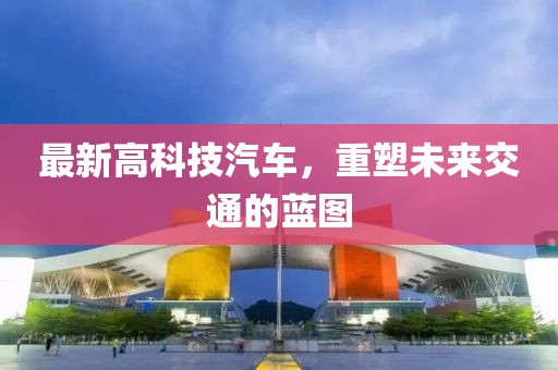 最新高科技汽車，重塑未來交通的藍(lán)圖