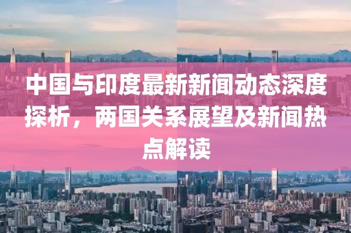 中國與印度最新新聞動態(tài)深度探析，兩國關(guān)系展望及新聞熱點解讀