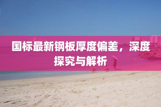 國(guó)標(biāo)最新鋼板厚度偏差，深度探究與解析