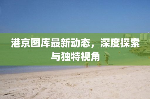 港京圖庫最新動態(tài)，深度探索與獨(dú)特視角