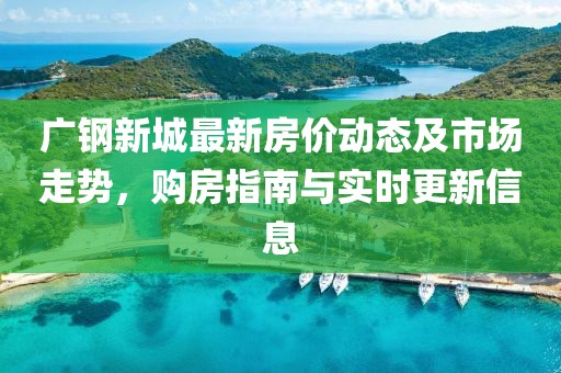 廣鋼新城最新房價動態(tài)及市場走勢，購房指南與實(shí)時更新信息