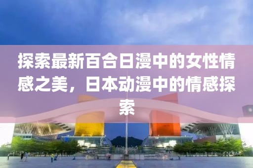 探索最新百合日漫中的女性情感之美，日本動(dòng)漫中的情感探索
