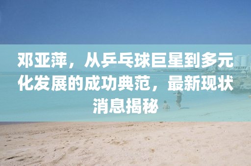 鄧亞萍，從乒乓球巨星到多元化發(fā)展的成功典范，最新現(xiàn)狀消息揭秘