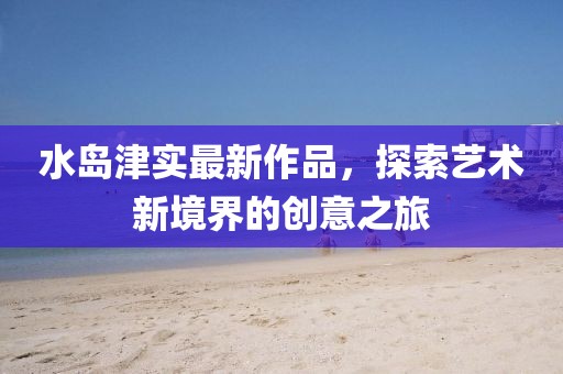 水島津?qū)嵶钚伦髌罚剿魉囆g(shù)新境界的創(chuàng)意之旅