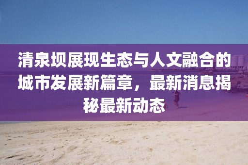 清泉壩展現(xiàn)生態(tài)與人文融合的城市發(fā)展新篇章，最新消息揭秘最新動(dòng)態(tài)