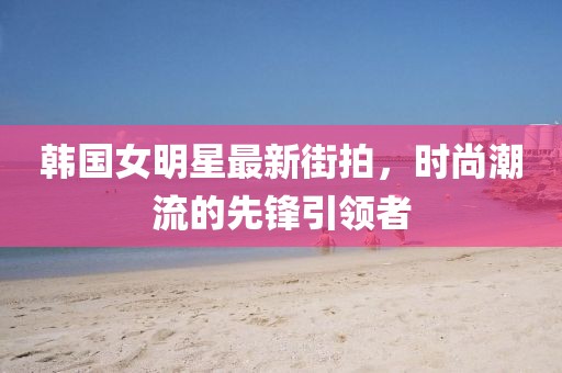 韓國(guó)女明星最新街拍，時(shí)尚潮流的先鋒引領(lǐng)者