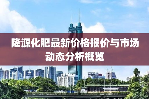 隆源化肥最新價格報價與市場動態(tài)分析概覽