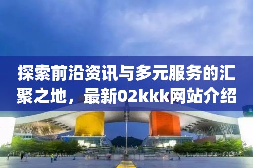 探索前沿資訊與多元服務(wù)的匯聚之地，最新02kkk網(wǎng)站介紹