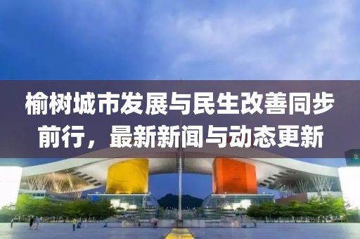 榆樹城市發(fā)展與民生改善同步前行，最新新聞與動態(tài)更新