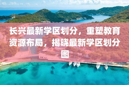 長(zhǎng)興最新學(xué)區(qū)劃分，重塑教育資源布局，揭曉最新學(xué)區(qū)劃分圖
