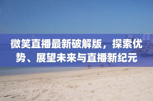 微笑直播最新破解版，探索優(yōu)勢(shì)、展望未來(lái)與直播新紀(jì)元