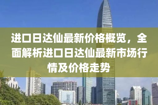 進口日達仙最新價格概覽，全面解析進口日達仙最新市場行情及價格走勢
