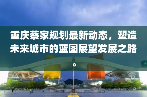 重慶蔡家規(guī)劃最新動(dòng)態(tài)，塑造未來(lái)城市的藍(lán)圖展望發(fā)展之路。