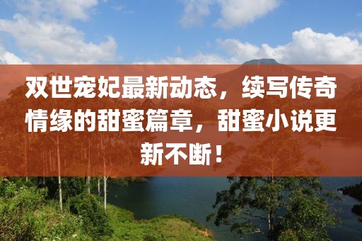 雙世寵妃最新動態(tài)，續(xù)寫傳奇情緣的甜蜜篇章，甜蜜小說更新不斷！