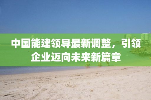 中國能建領(lǐng)導(dǎo)最新調(diào)整，引領(lǐng)企業(yè)邁向未來新篇章