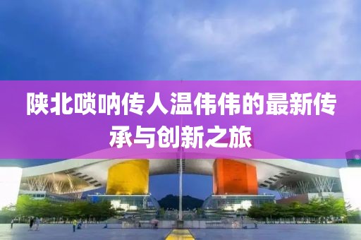 陜北嗩吶傳人溫偉偉的最新傳承與創(chuàng)新之旅