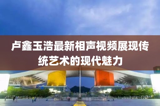 盧鑫玉浩最新相聲視頻展現(xiàn)傳統(tǒng)藝術(shù)的現(xiàn)代魅力