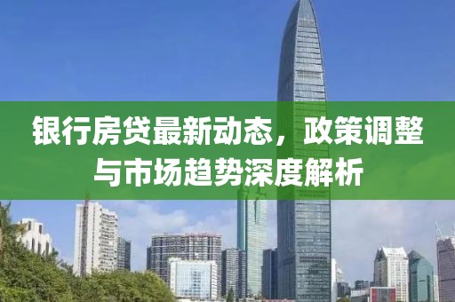 銀行房貸最新動態(tài)，政策調(diào)整與市場趨勢深度解析