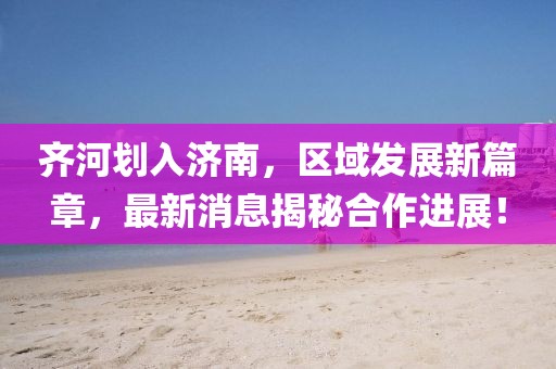 齊河劃入濟南，區(qū)域發(fā)展新篇章，最新消息揭秘合作進展！