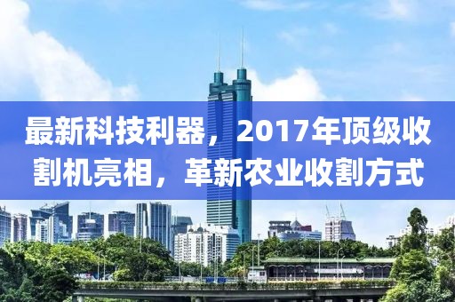 最新科技利器，2017年頂級收割機亮相，革新農業(yè)收割方式