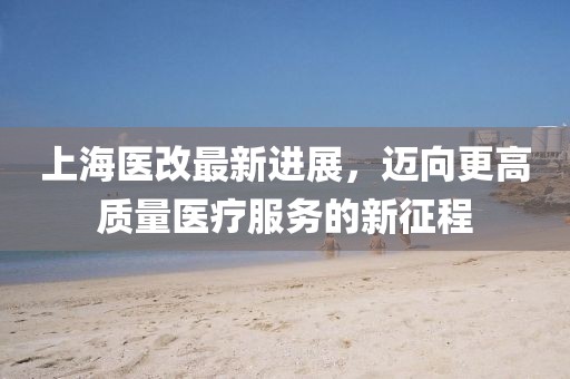 上海醫(yī)改最新進(jìn)展，邁向更高質(zhì)量醫(yī)療服務(wù)的新征程