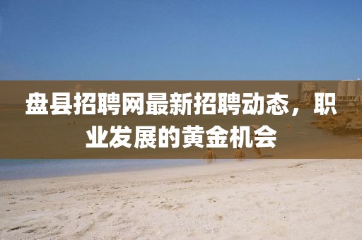 盤縣招聘網最新招聘動態(tài)，職業(yè)發(fā)展的黃金機會