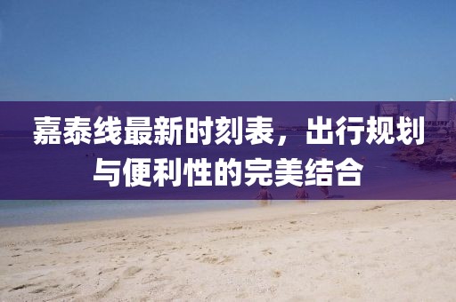 嘉泰線最新時(shí)刻表，出行規(guī)劃與便利性的完美結(jié)合