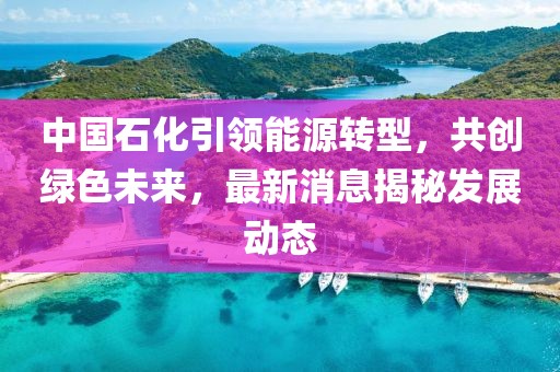 中國(guó)石化引領(lǐng)能源轉(zhuǎn)型，共創(chuàng)綠色未來(lái)，最新消息揭秘發(fā)展動(dòng)態(tài)