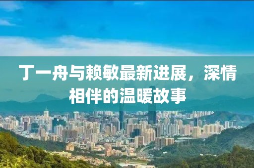 丁一舟與賴(lài)敏最新進(jìn)展，深情相伴的溫暖故事