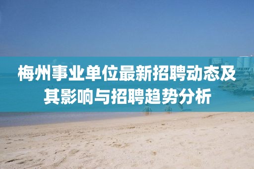 梅州事業(yè)單位最新招聘動(dòng)態(tài)及其影響與招聘趨勢(shì)分析