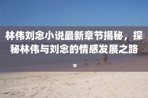 林偉劉念小說最新章節(jié)揭秘，探秘林偉與劉念的情感發(fā)展之路。