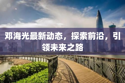 鄧海光最新動(dòng)態(tài)，探索前沿，引領(lǐng)未來(lái)之路