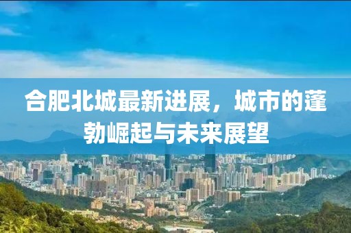 合肥北城最新進展，城市的蓬勃崛起與未來展望