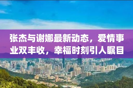張杰與謝娜最新動態(tài)，愛情事業(yè)雙豐收，幸福時刻引人矚目