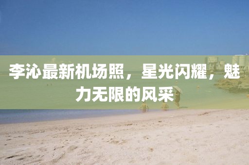 李沁最新機場照，星光閃耀，魅力無限的風采