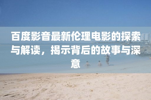 百度影音最新倫理電影的探索與解讀，揭示背后的故事與深意