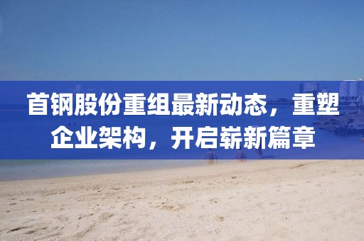 首鋼股份重組最新動(dòng)態(tài)，重塑企業(yè)架構(gòu)，開(kāi)啟嶄新篇章