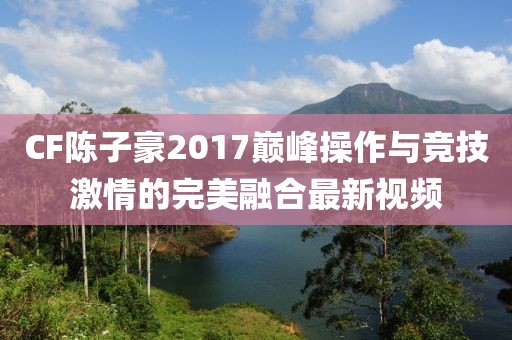 CF陳子豪2017巔峰操作與競技激情的完美融合最新視頻