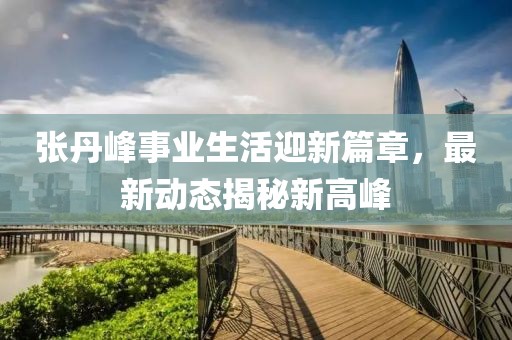 張丹峰事業(yè)生活迎新篇章，最新動態(tài)揭秘新高峰