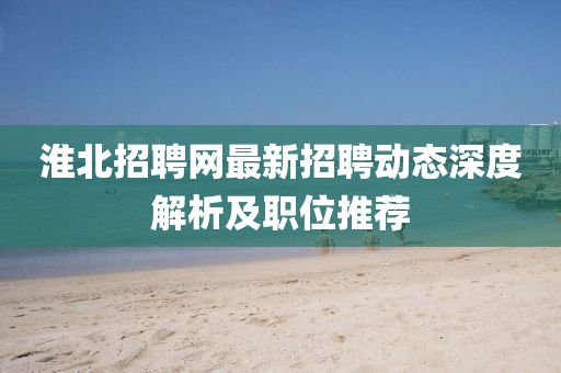 淮北招聘網(wǎng)最新招聘動態(tài)深度解析及職位推薦