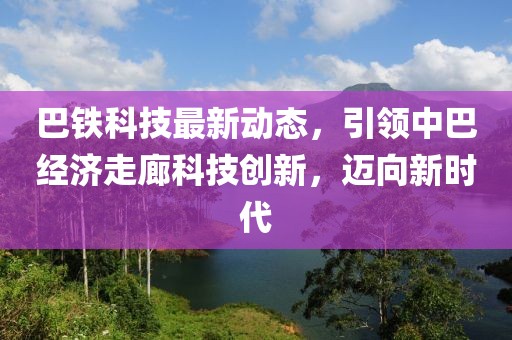 巴鐵科技最新動(dòng)態(tài)，引領(lǐng)中巴經(jīng)濟(jì)走廊科技創(chuàng)新，邁向新時(shí)代