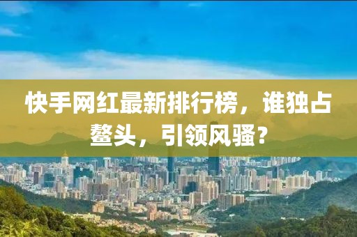 快手網(wǎng)紅最新排行榜，誰獨(dú)占鰲頭，引領(lǐng)風(fēng)騷？