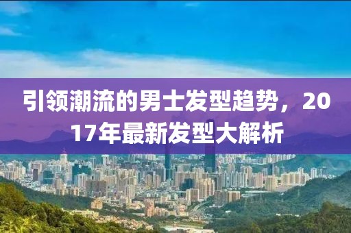 引領(lǐng)潮流的男士發(fā)型趨勢，2017年最新發(fā)型大解析