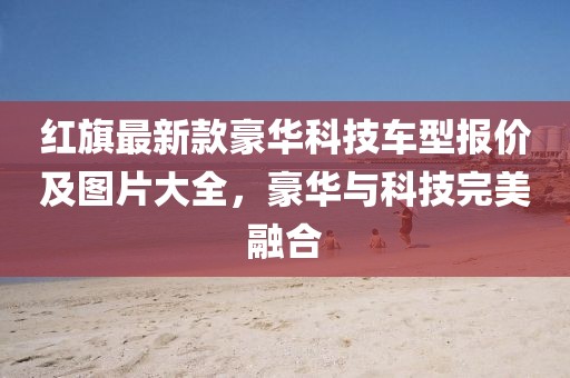 紅旗最新款豪華科技車型報價及圖片大全，豪華與科技完美融合